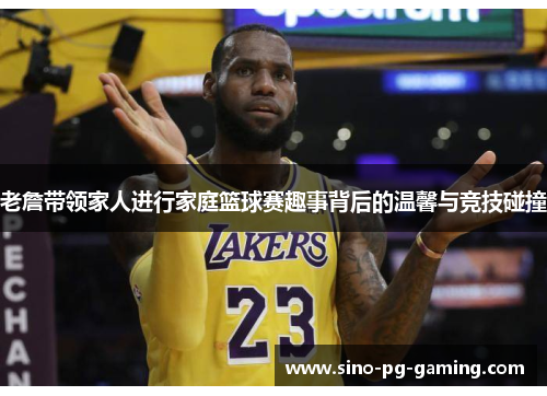 老詹带领家人进行家庭篮球赛趣事背后的温馨与竞技碰撞