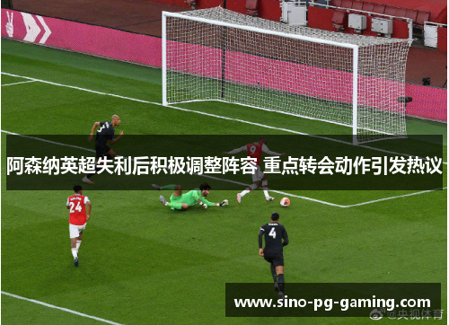 阿森纳英超失利后积极调整阵容 重点转会动作引发热议