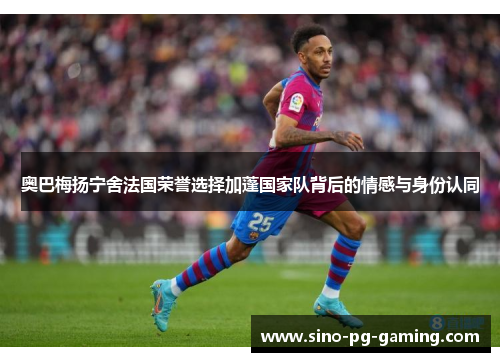 奥巴梅扬宁舍法国荣誉选择加蓬国家队背后的情感与身份认同