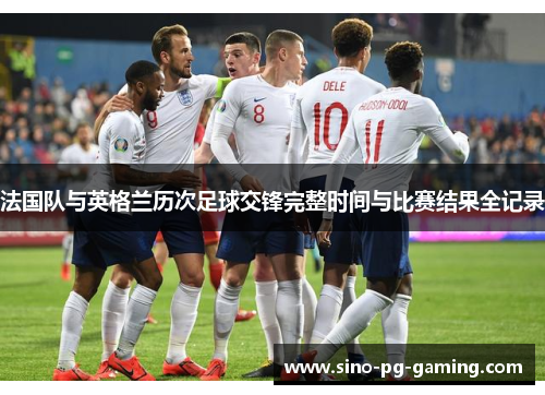 法国队与英格兰历次足球交锋完整时间与比赛结果全记录 法国队与英格兰历次足球交锋完整时间与比赛结果全记录