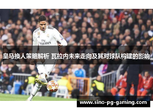 皇马换人策略解析 瓦拉内未来走向及其对球队构建的影响