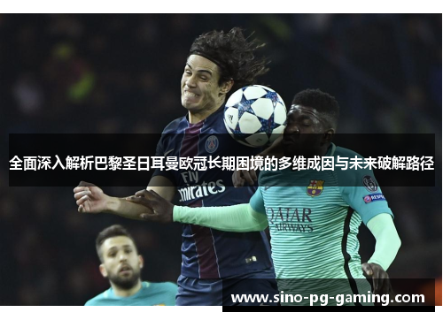 全面深入解析巴黎圣日耳曼欧冠长期困境的多维成因与未来破解路径