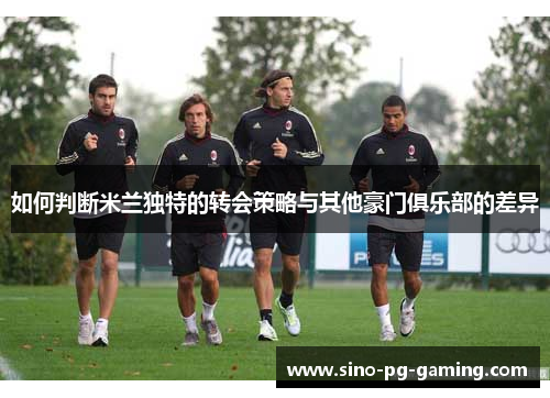 如何判断米兰独特的转会策略与其他豪门俱乐部的差异 如何判断米兰独特的转会策略与其他豪门俱乐部的差异