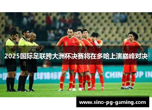 2025国际足联跨大洲杯决赛将在多哈上演巅峰对决 2025国际足联跨大洲杯决赛将在多哈上演巅峰对决