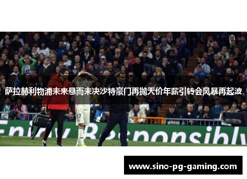 萨拉赫利物浦未来悬而未决沙特豪门再抛天价年薪引转会风暴再起波