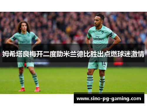 姆希塔良梅开二度助米兰德比胜出点燃球迷激情