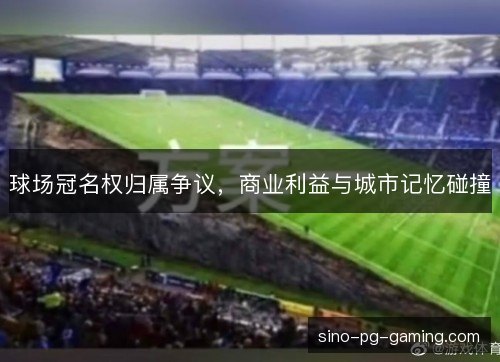 球场冠名权归属争议，商业利益与城市记忆碰撞